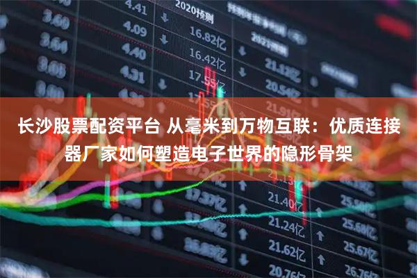 长沙股票配资平台 从毫米到万物互联：优质连接器厂家如何塑造电子世界的隐形骨架