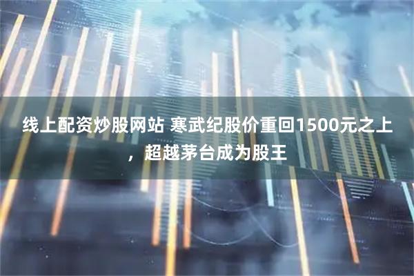 线上配资炒股网站 寒武纪股价重回1500元之上，超越茅台成为股王