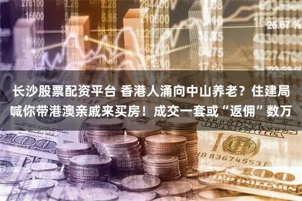 长沙股票配资平台 香港人涌向中山养老？住建局喊你带港澳亲戚来买房！成交一套或“返佣”数万