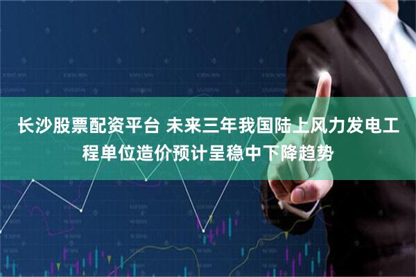 长沙股票配资平台 未来三年我国陆上风力发电工程单位造价预计呈稳中下降趋势