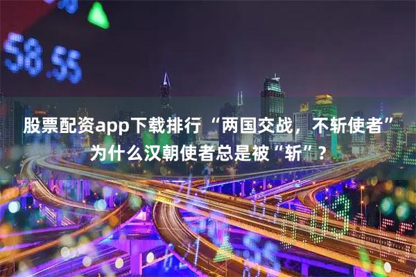 股票配资app下载排行 “两国交战，不斩使者”为什么汉朝使者总是被“斩”？