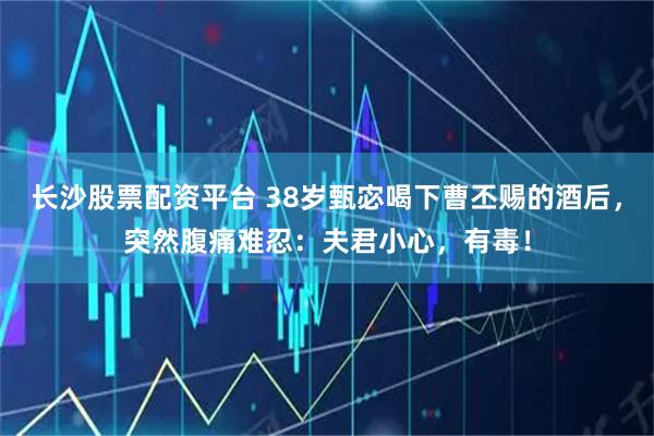 长沙股票配资平台 38岁甄宓喝下曹丕赐的酒后，突然腹痛难忍：夫君小心，有毒！