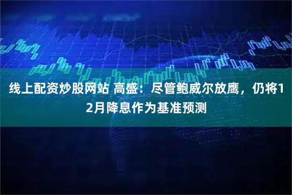 线上配资炒股网站 高盛：尽管鲍威尔放鹰，仍将12月降息作为基准预测