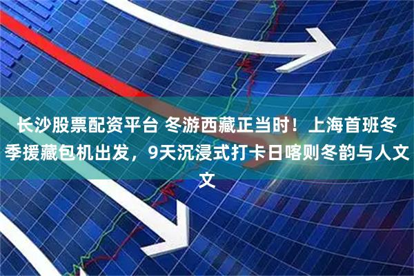 长沙股票配资平台 冬游西藏正当时！上海首班冬季援藏包机出发，9天沉浸式打卡日喀则冬韵与人文