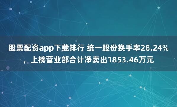 股票配资app下载排行 统一股份换手率28.24%，上榜营业部合计净卖出1853.46万元