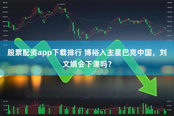股票配资app下载排行 博裕入主星巴克中国，刘文娟会下课吗？