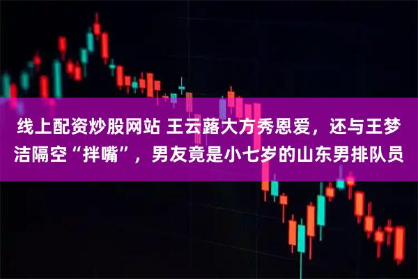 线上配资炒股网站 王云蕗大方秀恩爱，还与王梦洁隔空“拌嘴”，男友竟是小七岁的山东男排队员