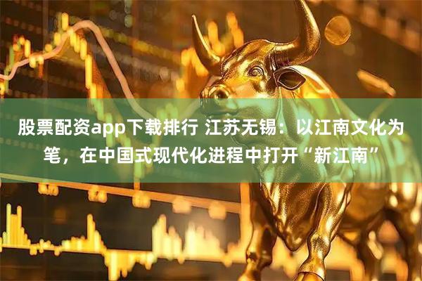 股票配资app下载排行 江苏无锡：以江南文化为笔，在中国式现代化进程中打开“新江南”