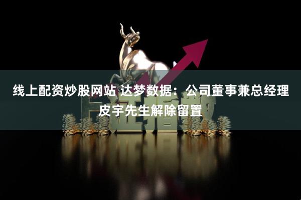 线上配资炒股网站 达梦数据：公司董事兼总经理皮宇先生解除留置