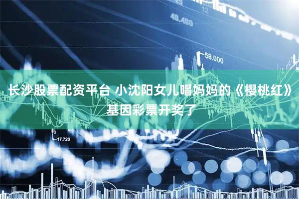 长沙股票配资平台 小沈阳女儿唱妈妈的《樱桃红》 基因彩票开奖了