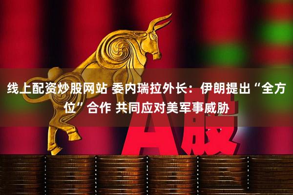 线上配资炒股网站 委内瑞拉外长：伊朗提出“全方位”合作 共同应对美军事威胁