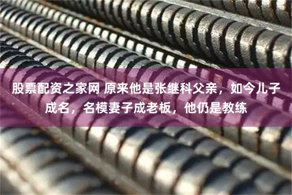 股票配资之家网 原来他是张继科父亲，如今儿子成名，名模妻子成老板，他仍是教练