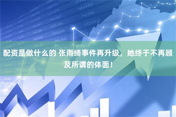 配资是做什么的 张雨绮事件再升级，她终于不再顾及所谓的体面！