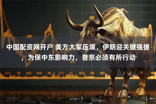中国配资网开户 美方大军压境，伊朗迎关键强援，为保中东影响力，普京必须有所行动