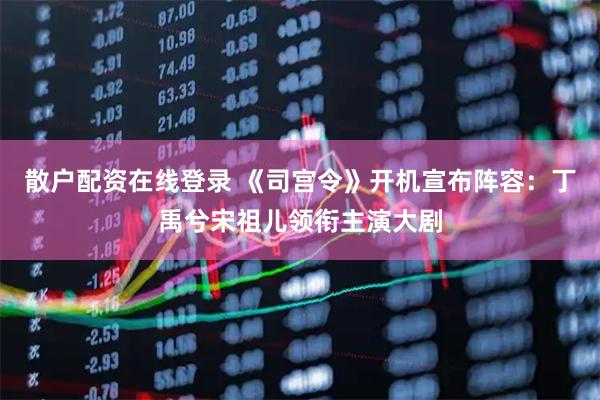散户配资在线登录 《司宫令》开机宣布阵容：丁禹兮宋祖儿领衔主演大剧