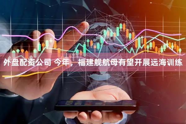 外盘配资公司 今年，福建舰航母有望开展远海训练