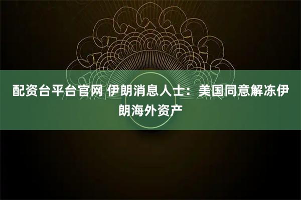配资台平台官网 伊朗消息人士：美国同意解冻伊朗海外资产
