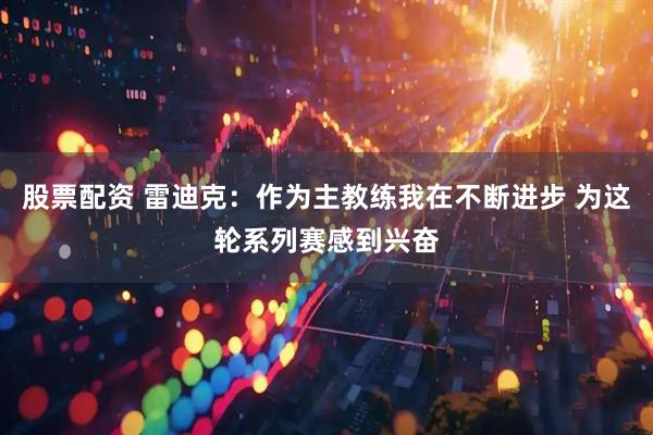 股票配资 雷迪克：作为主教练我在不断进步 为这轮系列赛感到兴奋