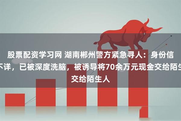 股票配资学习网 湖南郴州警方紧急寻人：身份信息不详，已被深度洗脑，被诱导将70余万元现金交给陌生人