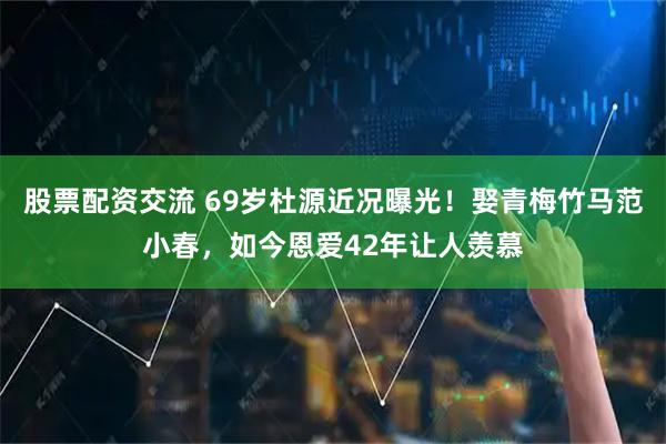 股票配资交流 69岁杜源近况曝光！娶青梅竹马范小春，如今恩爱42年让人羡慕