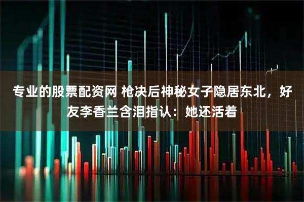 专业的股票配资网 枪决后神秘女子隐居东北，好友李香兰含泪指认：她还活着