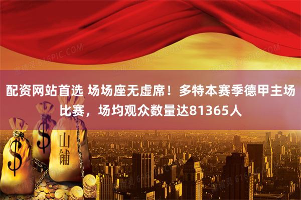 配资网站首选 场场座无虚席！多特本赛季德甲主场比赛，场均观众数量达81365人