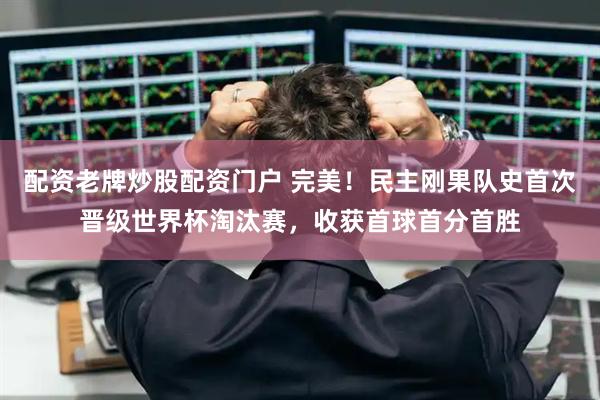 配资老牌炒股配资门户 完美！民主刚果队史首次晋级世界杯淘汰赛，收获首球首分首胜