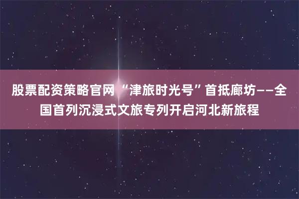 股票配资策略官网 “津旅时光号”首抵廊坊——全国首列沉浸式文旅专列开启河北新旅程