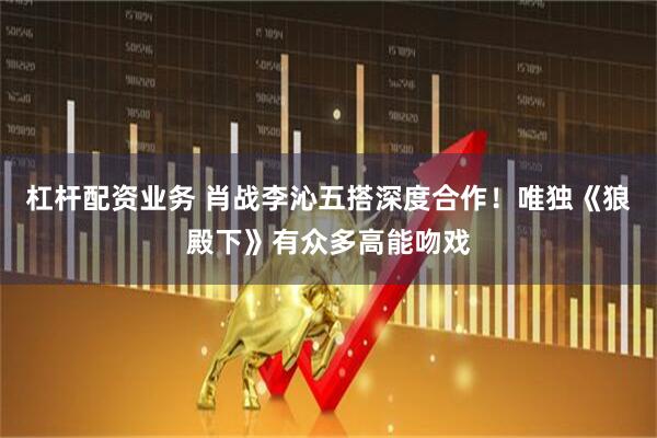 杠杆配资业务 肖战李沁五搭深度合作！唯独《狼殿下》有众多高能吻戏