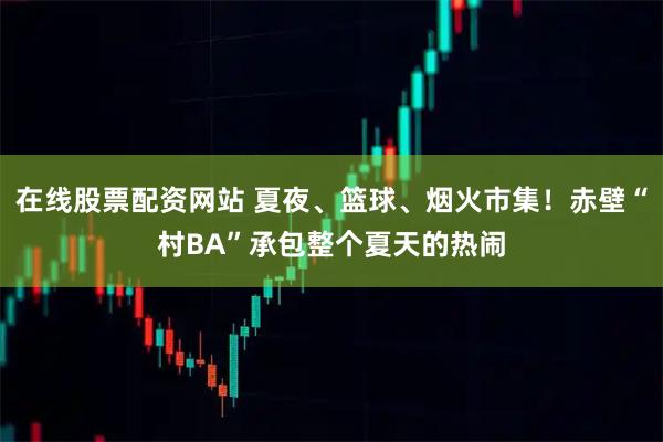 在线股票配资网站 夏夜、篮球、烟火市集！赤壁“村BA”承包整个夏天的热闹
