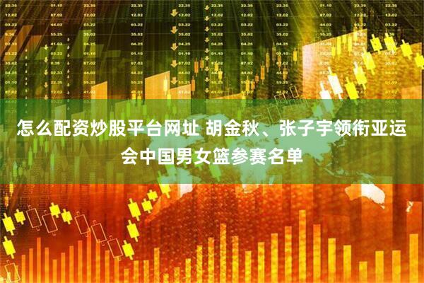 怎么配资炒股平台网址 胡金秋、张子宇领衔亚运会中国男女篮参赛名单
